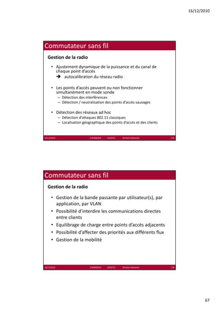 16/12/2010




Commutateur sans fil
  Gestion de la radio
      • Ajustement dynamique de la puissance et du canal de 
        chaque point d’accès
            autocalibration du réseau radio 

      • Les points d’accès peuvent ou non fonctionner 
        simultanément en mode sonde
             – Détection des interférences
             – Détection / neutralisation des points d’accès sauvages

      • Détection des réseaux ad hoc
             – Détection d’attaques 802.11 classiques
             – Localisation géographique des points d’accès et des clients


16/12/2010                      K.MABROUK            ESIGETEL              Wireless Networks   133




Commutateur sans fil
  Gestion de la radio

      • Gestion de la bande passante par utilisateur(s), par 
        application, par VLAN
        application par VLAN
      • Possibilité d’interdire les communications directes 
        entre clients
      • Equilibrage de charge entre points d’accès adjacents
      • Possibilité d’affecter des priorités aux différents flux
      • Gestion de la mobilité




16/12/2010                      K.MABROUK            ESIGETEL              Wireless Networks   134




                                                                                                            67
 