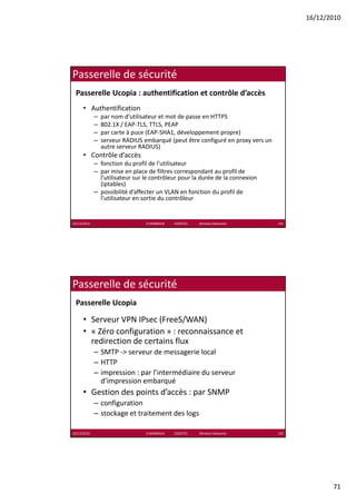 16/12/2010




Passerelle de sécurité
 Passerelle Ucopia : authentification et contrôle d’accès
      • Authentification
             –   par nom d’utilisateur et mot de passe en HTTPS
             –   802.1X / EAP‐TLS, TTLS, PEAP
             –   par carte à puce (EAP‐SHA1, développement propre)
             –   serveur RADIUS embarqué (peut être configuré en proxy vers un 
                 autre serveur RADIUS)
      • Contrôle d’accès
             – fonction du profil de l’utilisateur
             – par mise en place de filtres correspondant au profil de 
               p             p                     p            p
               l’utilisateur sur le contrôleur pour la durée de la connexion 
               (iptables)
             – possibilité d’affecter un VLAN en fonction du profil de 
               l’utilisateur en sortie du contrôleur


16/12/2010                       K.MABROUK            ESIGETEL              Wireless Networks   141




Passerelle de sécurité
 Passerelle Ucopia

      • Serveur VPN IPsec (FreeS/WAN)
      • « Zéro configuration » reconnaissance et
        « Zéro configuration » : reconnaissance et 
        redirection de certains flux
             – SMTP ‐> serveur de messagerie local
             – HTTP
             – impression : par l’intermédiaire du serveur 
                   p
               d’impression embarquéq
      • Gestion des points d’accès : par SNMP
             – configuration
             – stockage et traitement des logs

16/12/2010                       K.MABROUK            ESIGETEL              Wireless Networks   142




                                                                                                             71
 