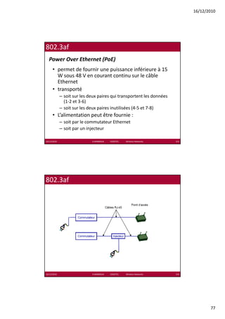 16/12/2010




802.3af
  Power Over Ethernet (PoE)
      • permet de fournir une puissance inférieure à 15 
        W sous 48 V en courant continu sur le câble 
        W sous 48 V en courant continu sur le câble
        Ethernet
      • transporté
             – soit sur les deux paires qui transportent les données 
               (1‐2 et 3‐6)
             – soit sur les deux paires inutilisées (4‐5 et 7‐8)
                                 p                  (          )
      • L’alimentation peut être fournie :
             – soit par le commutateur Ethernet
             – soit par un injecteur

16/12/2010                   K.MABROUK            ESIGETEL              Wireless Networks   153




802.3af




16/12/2010                   K.MABROUK            ESIGETEL              Wireless Networks   154




                                                                                                         77
 