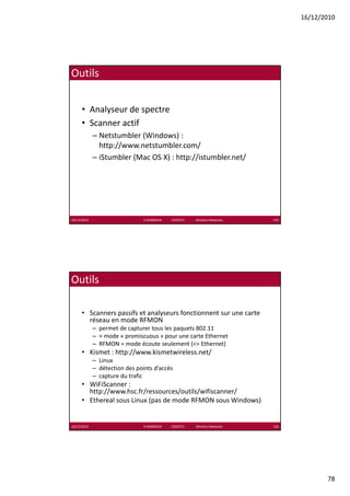 16/12/2010




Outils


      • Analyseur de spectre
      • Scanner actif
             – Netstumbler (Windows) : 
               http://www.netstumbler.com/
             – iStumbler (Mac OS X) : http://istumbler.net/




16/12/2010                      K.MABROUK            ESIGETEL              Wireless Networks   155




Outils

      • Scanners passifs et analyseurs fonctionnent sur une carte 
        réseau en mode RFMON
             – permet de capturer tous les paquets 802.11
             – ≈ mode « promiscuous » pour une carte Ethernet
             – RFMON = mode écoute seulement (<> Ethernet)
      • Kismet : http://www.kismetwireless.net/
             – Linux
             – détection des points d’accès
             – capture du trafic
               capture du trafic
      • WiFiScanner : 
        http://www.hsc.fr/ressources/outils/wifiscanner/
      • Ethereal sous Linux (pas de mode RFMON sous Windows)


16/12/2010                      K.MABROUK            ESIGETEL              Wireless Networks   156




                                                                                                            78
 