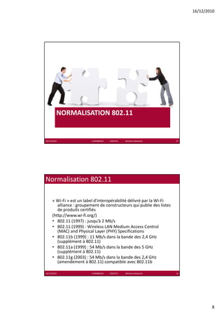 16/12/2010




         NORMALISATION 802.11


16/12/2010                 K.MABROUK            ESIGETEL              Wireless Networks   15




Normalisation 802.11

      « Wi‐Fi » est un label d'interopérabilité délivré par la Wi‐Fi
         alliance : groupement de constructeurs qui publie des listes 
         de produits certifiés
         d      d i       ifié
      (http://www.wi‐fi.org/)
      • 802.11 (1997) : jusqu’à 2 Mb/s
      • 802.11 (1999) : Wireless LAN Medium Access Control 
         (MAC) and Physical Layer (PHY) Specifications
      • 802.11b (1999) : 11 Mb/s dans la bande des 2,4 GHz 
         (supplément à 802.11)
         (supplément à 802 11)
      • 802.11a (1999) : 54 Mb/s dans la bande des 5 GHz 
         (supplément à 802.11)
      • 802.11g (2003) : 54 Mb/s dans la bande des 2,4 GHz 
         (amendement à 802.11) compatible avec 802.11b

16/12/2010                 K.MABROUK            ESIGETEL              Wireless Networks   16




                                                                                                       8
 