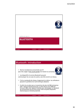 16/12/2010




         WPAN IEEE 802.15

         BLUETOOTH


16/12/2010                   K.MABROUK            ESIGETEL              Wireless Networks   159




Bluetooth: Introduction

      • Norme mondiale de connectivité sans fil 
      pour des usages à très courte portée à la maison ou au bureau.

      • Les dispositifs à la norme Bluetooth peuvent
      communiquer les uns avec les autres, sans être ancré à un réseau.

      • C’est un protocole de réseau s’organisant lui‐même. Les utilisateurs 
        peuvent s’y joindre et en sortir de façon aléatoire.

      • Il a été mis en place par un consortium de plus de 900 entreprises 
        (SIG = Special Interest Group IG, il a été créé en mai 1998 par  
        Ericsson, IBM, Intel, Nokia et Toshiba pour développer un standard 
        de connectivité sans fil) afin d’inter‐relier de petits dispositifs 
        électroniques en étroite proximité.


16/12/2010                   K.MABROUK            ESIGETEL              Wireless Networks   160




                                                                                                         80
 