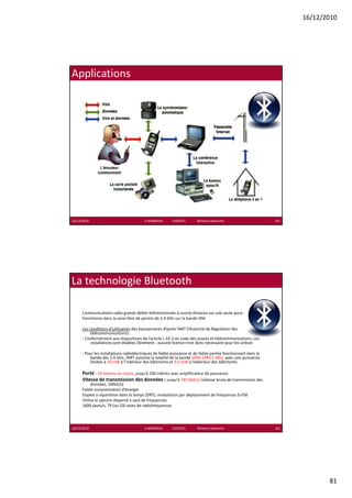 16/12/2010




Applications




16/12/2010                               K.MABROUK            ESIGETEL              Wireless Networks           161




La technologie Bluetooth

      Communications radio grands débits bidirectionnels à courte distance sur une seule puce :
      Fonctionne dans la zone libre de permis de 2.4 GHz sur la bande ISM

      Les conditions d’utilisation des équipements d’après l’ART (l’Autorité de Régulation des 
           télécommunications) :
      ‐ Conformément aux dispositions de l’article L.33‐3 du code des postes et télécommunications, ces 
           installations sont établies librement : aucune licence n’est donc nécessaire pour les utiliser.

      ‐ Pour les installations radioélectriques de faible puissance et de faible portée fonctionnant dans la 
          bande des 2.4 GHz, l’ART autorise la totalité de la bande 2400‐2483,5 Mhz, avec une puissance 
          limitée à 10 mW à l’intérieur des bâtiments et 2,5 mW à l’extérieur des bâtiments.

      Porté : 10 mètres ou moins, jusqu’à 100 mètres avec amplificateur de puissance
      Vitesse de transmission des données : jusqu à 720 Kbits/s (vitesse brute de transmission des 
      Vitesse de transmission des données : jusqu’à 720 Kbits/s (vitesse brute de transmission des
           données, 1Mbit/s)
      Faible consommation d’énergie
      Duplex à répartition dans le temps (DRT), modulation par déplacement de fréquences G‐FSK
      Utilise le spectre dispersé à saut de fréquences
      1600 sauts/s, 79 (ou 23) voies de radiofréquences




16/12/2010                               K.MABROUK            ESIGETEL              Wireless Networks           162




                                                                                                                             81
 