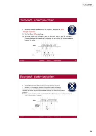 16/12/2010




Bluetooth: communication

      • Le temps est découpé en tranche, ou slots, à raison de 1600
       slots par secondes. 
             p
      Un slot fait donc 625 µs de long. 
      Un terminal utilise une fréquence  sur un slot puis, par un saut de fréquence 
          (Frequency Hop), il change de fréquence sur la tranche de temps suivante, 
          et ainsi de suite.


                             Maître



                                      Tranche de
                                      temps (slot) de
                                      625 µs


                           Esclave




16/12/2010                                      K.MABROUK            ESIGETEL              Wireless Networks                167




Bluetooth: communication

      •     Un client Bluetooth utilise de façon cyclique toutes les bandes de fréquences. 
      •     Les clients d’un même piconet possèdent la même suite de sauts de fréquence, 
      et, lorsqu un nouveau terminal veut se connecter, il doit commencer par reconnaître 
      et lorsqu’un nouveau terminal veut se connecter il doit commencer par reconnaître
      l’ensemble des sauts de fréquences pour pouvoir les respecter. Une communication s’exerce 
      par paquet. 
      En général, un paquet tient sur un slot, mais il peut s’étendre sur 3 ou 5 slots. Le saut de fréquence a lieu à la 
            fin de la communication d’un paquet.



                             Maître



                                     Tranche de
                                     temps (slot)
                                     de 625 µs


                           Esclave




16/12/2010                                      K.MABROUK            ESIGETEL              Wireless Networks                168




                                                                                                                                         84
 