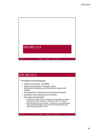 16/12/2010




         IEEE 802.15.4


16/12/2010                     K.MABROUK            ESIGETEL              Wireless Networks   171




IEEE 802.15.4 
   Principales Caractéristiques
      • Wireless à bas debit : LR‐WPAN
      • Faible consommation d‘ énergie: Cycles 
                                     g     y
        d'émissions/réceptions et connexions au réseau très 
        rapides
      • Principalement utilisée pour les réseaux domotiques
      • Allocation d'une adresse de 16 ou 64 bits
      • Deux types de dispositifs :
             – FFD (Full Function Device) : coordonne l'ensemble du réseau 
               coordinateur PAN, routeur ou dispositif relié à un capteur
               coordinateur PAN routeur ou dispositif relié à un capteur
             – RFD (Reduced Function Device) : conçue pour une application 
               très simple (l’allumage d’une lumière par exemple) ne peut 
               communiquer qu'avec un FFD



16/12/2010                     K.MABROUK            ESIGETEL              Wireless Networks   172




                                                                                                           86
 