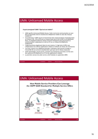 16/12/2010




UMA: Unlicensed Mobile Access

      A quoi correspond l'UMA ? Quel est son intérêt ?

      •      UMA signifie Unlicensed Mobile Access. Cette norme de communication se veut 
             UMA signifie Unlicensed Mobile Access Cette norme de communication se veut
             être la passerelle entre le monde de la téléphonie mobile et celui des réseaux 
             mobiles IP. 
      •      Concrètement, l'UMA assure la transmission des communications (roaming) entre 
             un réseau 2,5G , 3G ou 4G vers un réseau local sans fil tel le WiFi ou le Bluetooth. 
             Ainsi, un employé quittant le réseau local de l'entreprise peut poursuivre sa 
             communication, auparavant en voix sur IP, sur un réseau de téléphonie 
             traditionnel.
      •      l'UMA fonctionne également dans le sens inverse. Il s'agit alors d'offrir aux 
             collaborateurs les mêmes applications métiers en dehors du réseau de l'entreprise.
      •       Au final, à partir d'un téléphone bimode, l'utilisateur doit pouvoir accéder à 
                 fi l à       i d'     élé h    bi d l' ili           d i       i     éd à
             l'ensemble de ses services voix/données quel que soit le réseau emprunté. 
      •      Cette technologie, encore jeune, convient aux entreprises tournées à la fois vers 
             des systèmes de téléphonie sur IP et des applications mobiles. 
      •      La première version de cette norme a été finalisée en septembre 2004.



16/12/2010                            K.MABROUK            ESIGETEL              Wireless Networks   181




UMA: Unlicensed Mobile Access




16/12/2010                            K.MABROUK            ESIGETEL              Wireless Networks   182




                                                                                                                  91
 