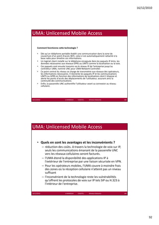 16/12/2010




UMA: Unlicensed Mobile Access

      Comment fonctionne cette technologie ?

      •      Dès qu un téléphone portable établit une communication dans la zone de 
             Dès qu'un téléphone portable établit une communication dans la zone de
             couverture d'un point d'accès WiFi, celui‐ci est automatiquement rattaché à la 
             base radio pour émettre ces informations. 
      •      Un logiciel client installé sur le téléphone encapsule dans les paquets IP émis, les 
             données nécessaires aux réseaux GPRS ou UMTS comme la localisation ou la voix. 
      •      Ces paquets sont ensuite transmis via le réseau IP de l'entreprise jusqu'au 
             contrôleur UMA, nommé UNC pour UMA Network Controller.
      •      Ce point central du réseau se charge de transmettre aux réseaux des opérateurs, 
             les informations nécessaires. Il réoriente les paquets IP et les communications 
             UMTS ou GPRS en fonction des informations de localisations dont il dispose et 
             alerte les points d'accès des déplacements de l'utilisateur, assurant ainsi la 
               l    l      i d' è d dé l                   d l' ili                 i il
             continuité des communications. 
      •      Enfin, la passerelle UNC authentifie l'utilisateur avant sa connexion au réseau 
             cellulaire.




16/12/2010                             K.MABROUK            ESIGETEL              Wireless Networks   183




UMA: Unlicensed Mobile Access

      • Quels en sont les avantages et les inconvénients ?
              – réduction des coûts A travers la technologie de voix sur IP
                réduction des coûts. A travers la technologie de voix sur IP, 
                seuls les communications émanant de la passerelle UNC 
                vers les réseaux cellulaires seront facturés. 
              – l'UMA étend la disponibilité des applications IP à 
                l'extérieur de l'entreprise par une liaison sécurisée en VPN.
              – Pour les opérateurs mobiles, l'UMA couvre à moindre frais 
                des zones où la réception cellulaire n'atteint pas un niveau 
                suffisant
              – l'inconvénient de la technologie reste les vulnérabilités 
                qu'offrent les protocoles de voix sur IP tels SIP ou H.323 à 
                l'intérieur de l'entreprise.

16/12/2010                             K.MABROUK            ESIGETEL              Wireless Networks   184




                                                                                                                   92
 