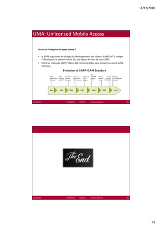 16/12/2010




UMA: Unlicensed Mobile Access

      Où en est l'adoption de cette norme ?

      •      le 3GPP, organisme en charge du développement des réseaux GSM/UMTS, intègre 
             l'UMA depuis la version 6 de la 3G, soit depuis le mois de mars 2005.
      •      Entre les mains du 3GPP, l'UMA a été renommé GAAI pour Generic Access to A/Gb 
             Interface.




16/12/2010                          K.MABROUK            ESIGETEL              Wireless Networks   185




16/12/2010                          K.MABROUK            ESIGETEL              Wireless Networks   186




                                                                                                                93
 