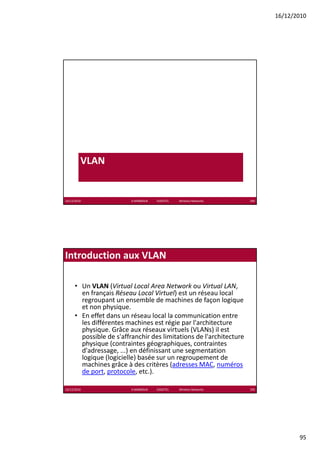 16/12/2010




         VLAN


16/12/2010                K.MABROUK            ESIGETEL              Wireless Networks   189




Introduction aux VLAN

      • Un VLAN (Virtual Local Area Network ou Virtual LAN, 
        en français Réseau Local Virtuel) est un réseau local 
        regroupant un ensemble de machines de façon logique 
        et non physique. 
      • En effet dans un réseau local la communication entre 
        les différentes machines est régie par l'architecture 
        physique. Grâce aux réseaux virtuels (VLANs) il est 
        possible de s'affranchir des limitations de l'architecture 
        physique (contraintes géographiques, contraintes 
        physique (contraintes géographiques, contraintes
        d'adressage, ...) en définissant une segmentation 
        logique (logicielle) basée sur un regroupement de 
        machines grâce à des critères (adresses MAC, numéros 
        de port, protocole, etc.). 

16/12/2010                K.MABROUK            ESIGETEL              Wireless Networks   190




                                                                                                      95
 