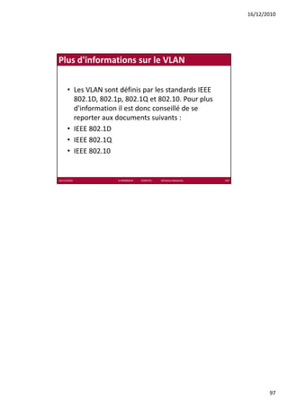 16/12/2010




Plus d'informations sur le VLAN


      • Les VLAN sont définis par les standards IEEE 
        802.1D, 802.1p, 802.1Q et 802.10. Pour plus 
        802 1D 802 1 802 1Q t 802 10 P             l
        d'information il est donc conseillé de se 
        reporter aux documents suivants : 
      • IEEE 802.1D
      • IEEE 802 1Q
        IEEE 802.1Q
      • IEEE 802.10


16/12/2010            K.MABROUK            ESIGETEL              Wireless Networks   193




                                                                                                  97
 