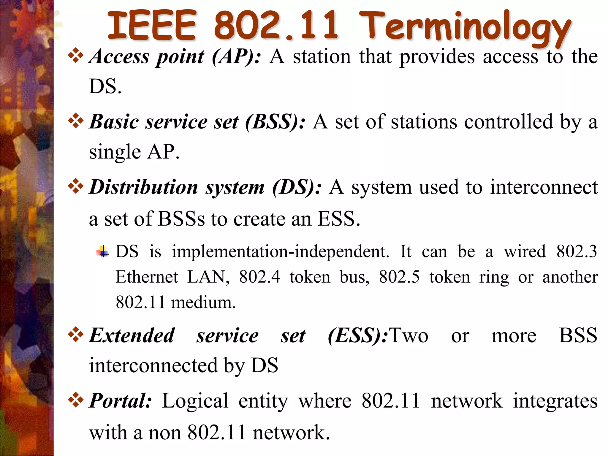 Access point (AP): A station that provides access to the
DS.
Basic service set (BSS): A set of stations controlled by a
single AP.
Distribution system (DS): A system used to interconnect
a set of BSSs to create an ESS.
DS is implementation-independent. It can be a wired 802.3
Ethernet LAN, 802.4 token bus, 802.5 token ring or another
802.11 medium.
Extended service set (ESS):Two or more BSS
interconnected by DS
Portal: Logical entity where 802.11 network integrates
with a non 802.11 network.
IEEE 802.11 Terminology
 