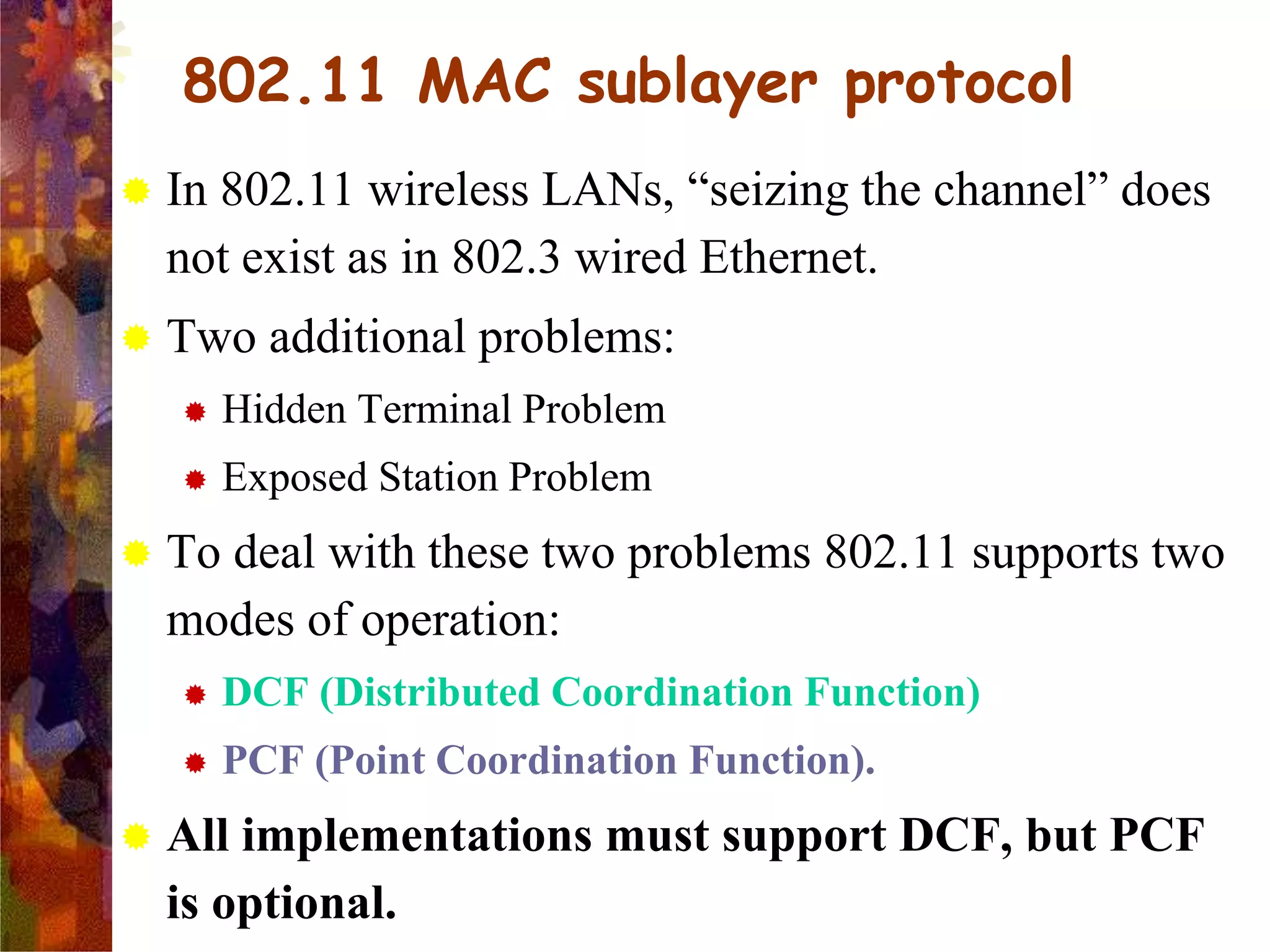 802.11 MAC sublayer protocol
 In 802.11 wireless LANs, “seizing the channel” does
not exist as in 802.3 wired Ethernet.
 Two additional problems:
 Hidden Terminal Problem
 Exposed Station Problem
 To deal with these two problems 802.11 supports two
modes of operation:
 DCF (Distributed Coordination Function)
 PCF (Point Coordination Function).
 All implementations must support DCF, but PCF
is optional.
 
