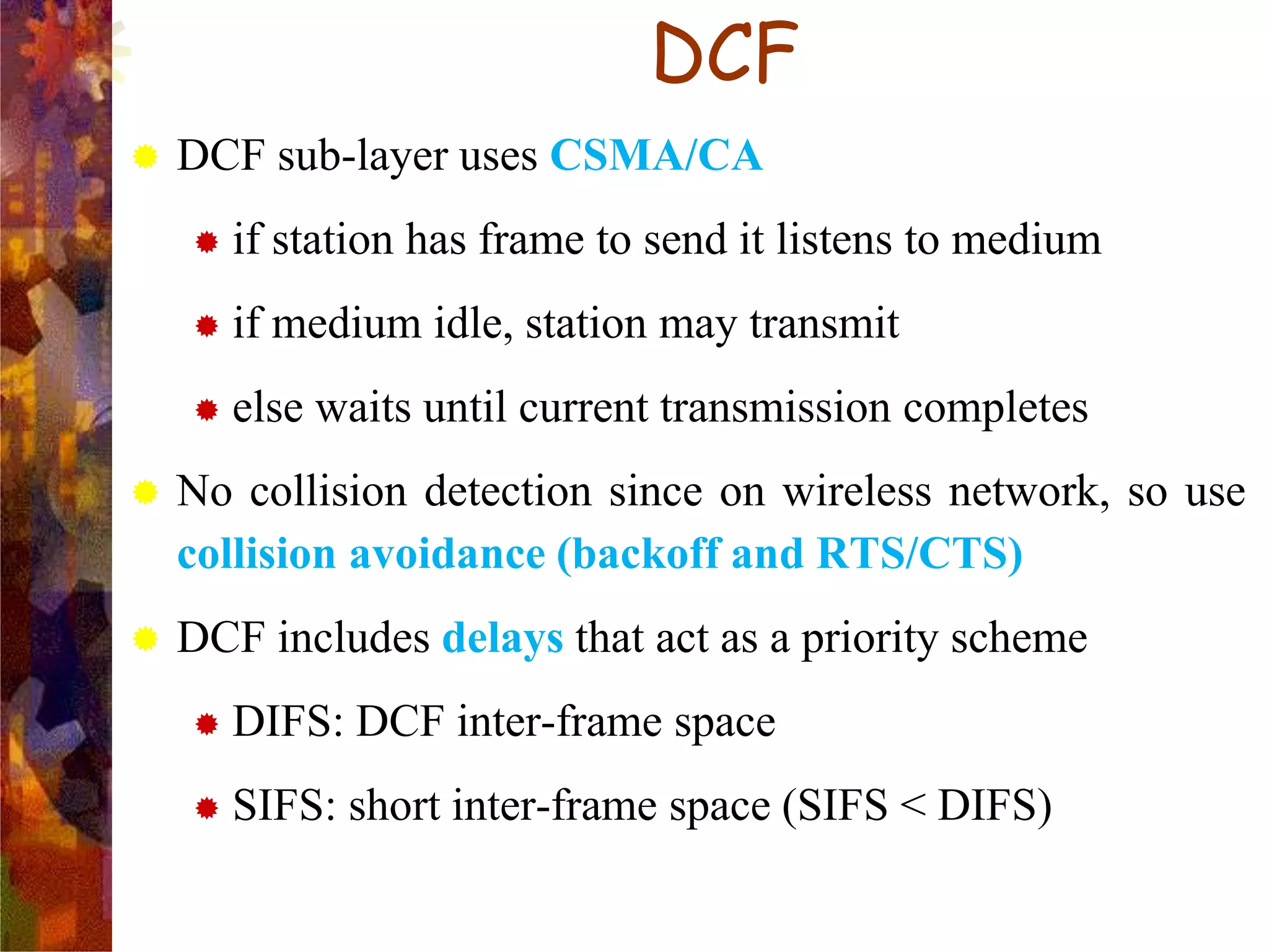 DCF
 DCF sub-layer uses CSMA/CA
 if station has frame to send it listens to medium
 if medium idle, station may transmit
 else waits until current transmission completes
 No collision detection since on wireless network, so use
collision avoidance (backoff and RTS/CTS)
 DCF includes delays that act as a priority scheme
 DIFS: DCF inter-frame space
 SIFS: short inter-frame space (SIFS < DIFS)
 