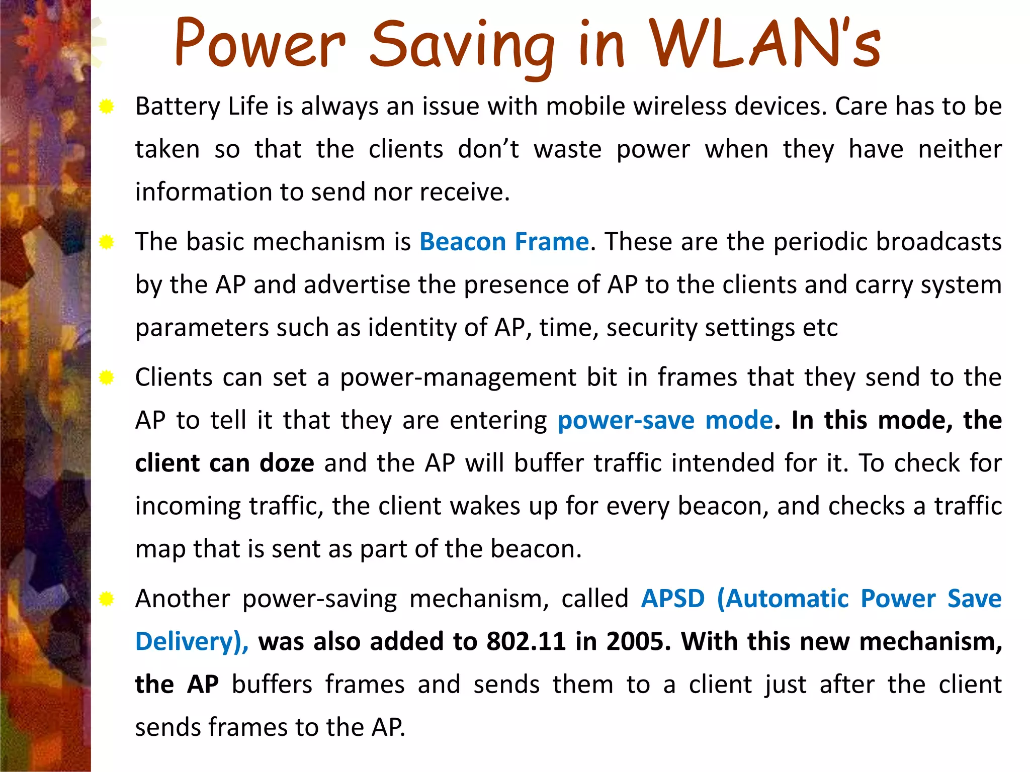 Power Saving in WLAN’s
 Battery Life is always an issue with mobile wireless devices. Care has to be
taken so that the clients don’t waste power when they have neither
information to send nor receive.
 The basic mechanism is Beacon Frame. These are the periodic broadcasts
by the AP and advertise the presence of AP to the clients and carry system
parameters such as identity of AP, time, security settings etc
 Clients can set a power-management bit in frames that they send to the
AP to tell it that they are entering power-save mode. In this mode, the
client can doze and the AP will buffer traffic intended for it. To check for
incoming traffic, the client wakes up for every beacon, and checks a traffic
map that is sent as part of the beacon.
 Another power-saving mechanism, called APSD (Automatic Power Save
Delivery), was also added to 802.11 in 2005. With this new mechanism,
the AP buffers frames and sends them to a client just after the client
sends frames to the AP.
 