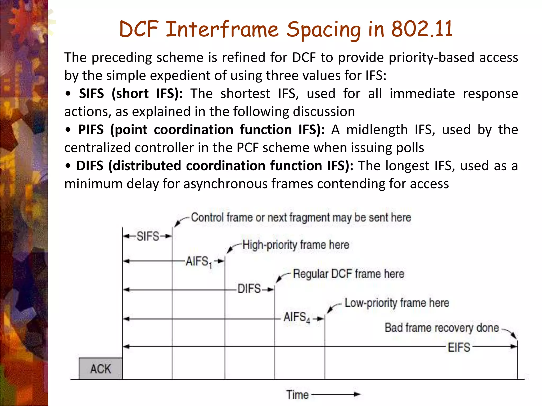 DCF Interframe Spacing in 802.11
The preceding scheme is refined for DCF to provide priority-based access
by the simple expedient of using three values for IFS:
• SIFS (short IFS): The shortest IFS, used for all immediate response
actions, as explained in the following discussion
• PIFS (point coordination function IFS): A midlength IFS, used by the
centralized controller in the PCF scheme when issuing polls
• DIFS (distributed coordination function IFS): The longest IFS, used as a
minimum delay for asynchronous frames contending for access
 