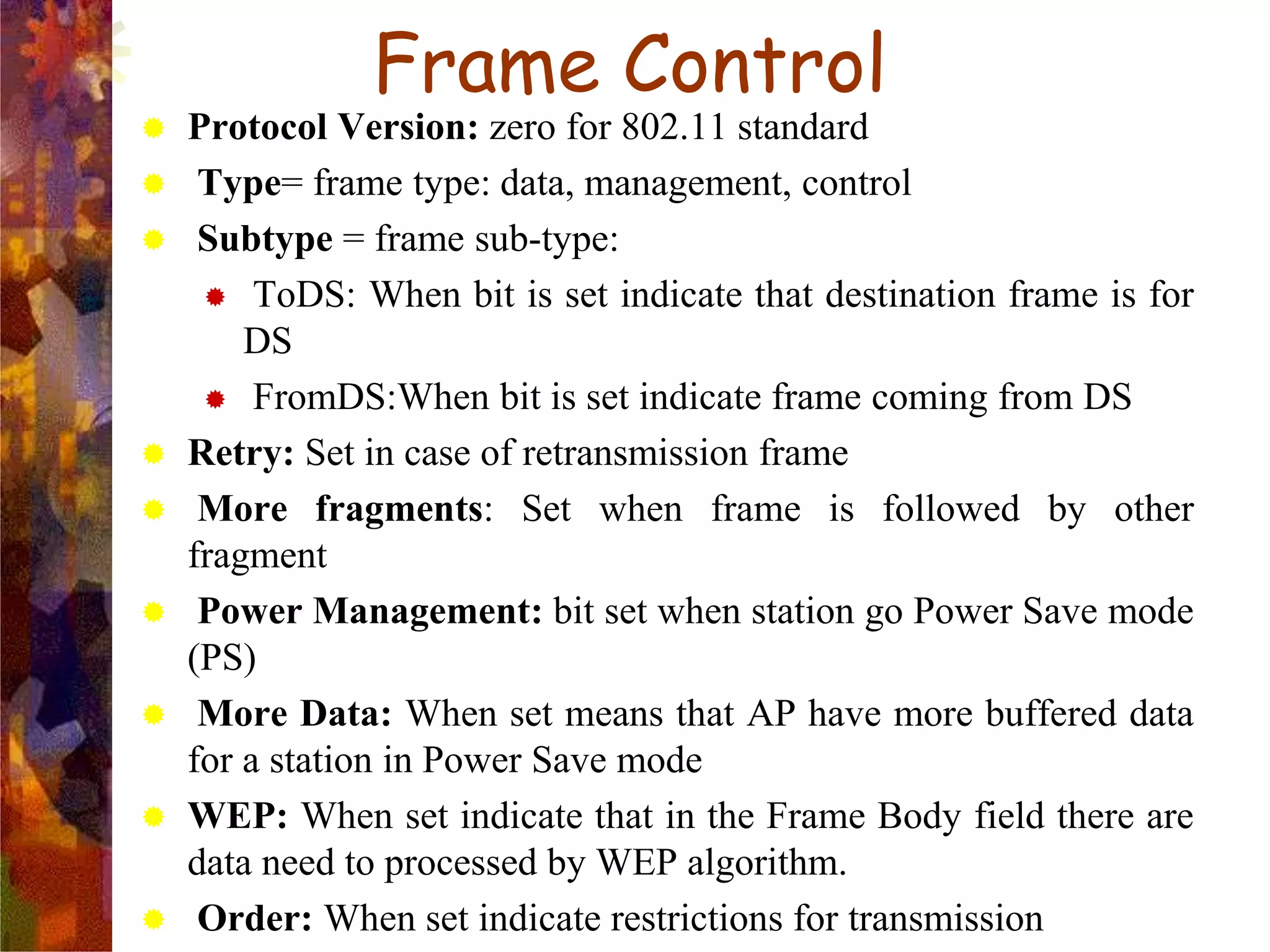  Protocol Version: zero for 802.11 standard
 Type= frame type: data, management, control
 Subtype = frame sub-type:
 ToDS: When bit is set indicate that destination frame is for
DS
 FromDS:When bit is set indicate frame coming from DS
 Retry: Set in case of retransmission frame
 More fragments: Set when frame is followed by other
fragment
 Power Management: bit set when station go Power Save mode
(PS)
 More Data: When set means that AP have more buffered data
for a station in Power Save mode
 WEP: When set indicate that in the Frame Body field there are
data need to processed by WEP algorithm.
 Order: When set indicate restrictions for transmission
Frame Control
 