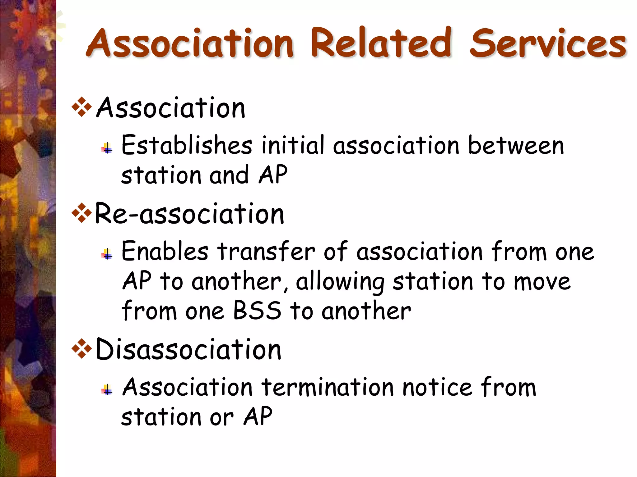 Association
Establishes initial association between
station and AP
Re-association
Enables transfer of association from one
AP to another, allowing station to move
from one BSS to another
Disassociation
Association termination notice from
station or AP
Association Related Services
 