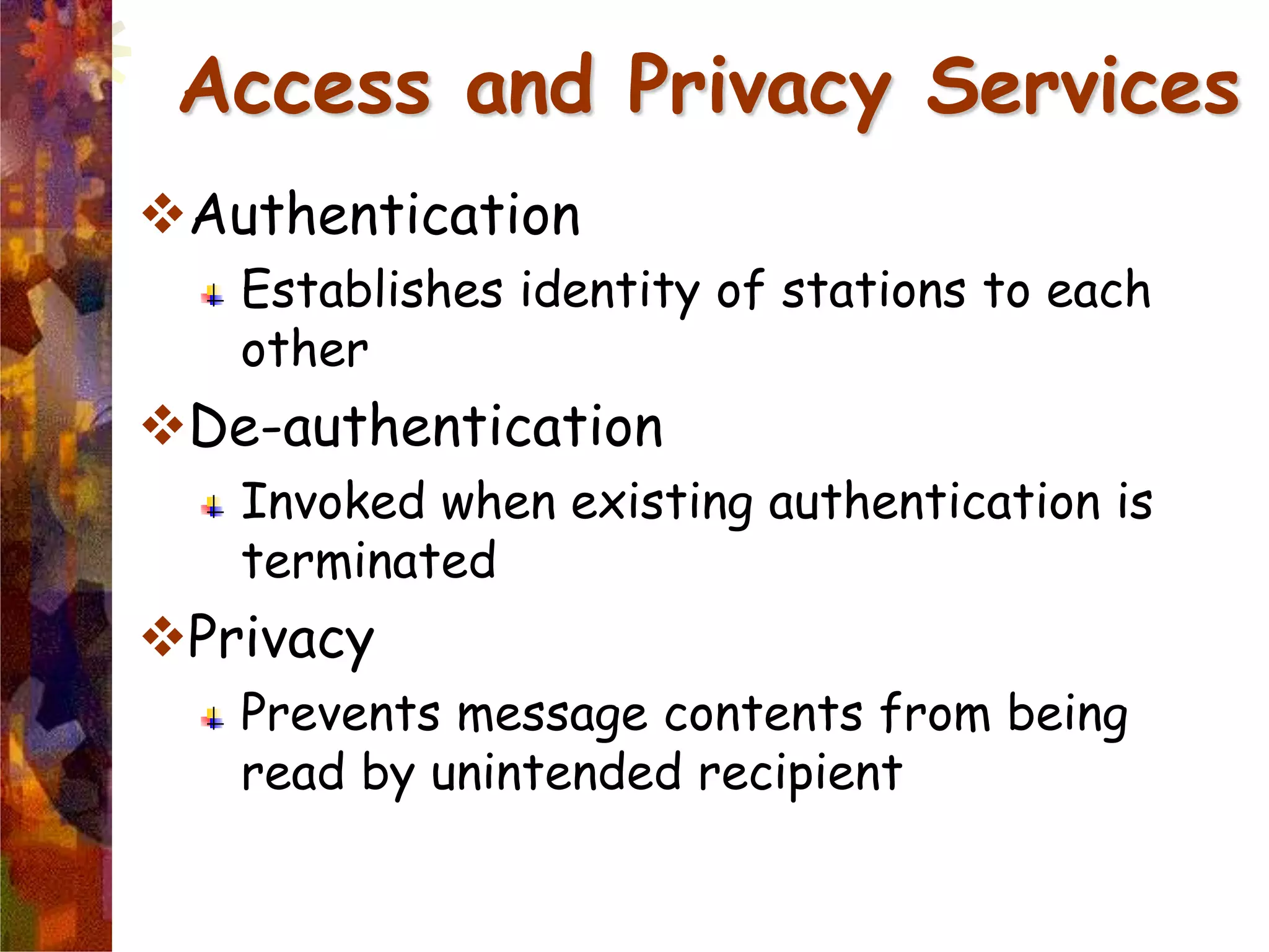 Authentication
Establishes identity of stations to each
other
De-authentication
Invoked when existing authentication is
terminated
Privacy
Prevents message contents from being
read by unintended recipient
Access and Privacy Services
 