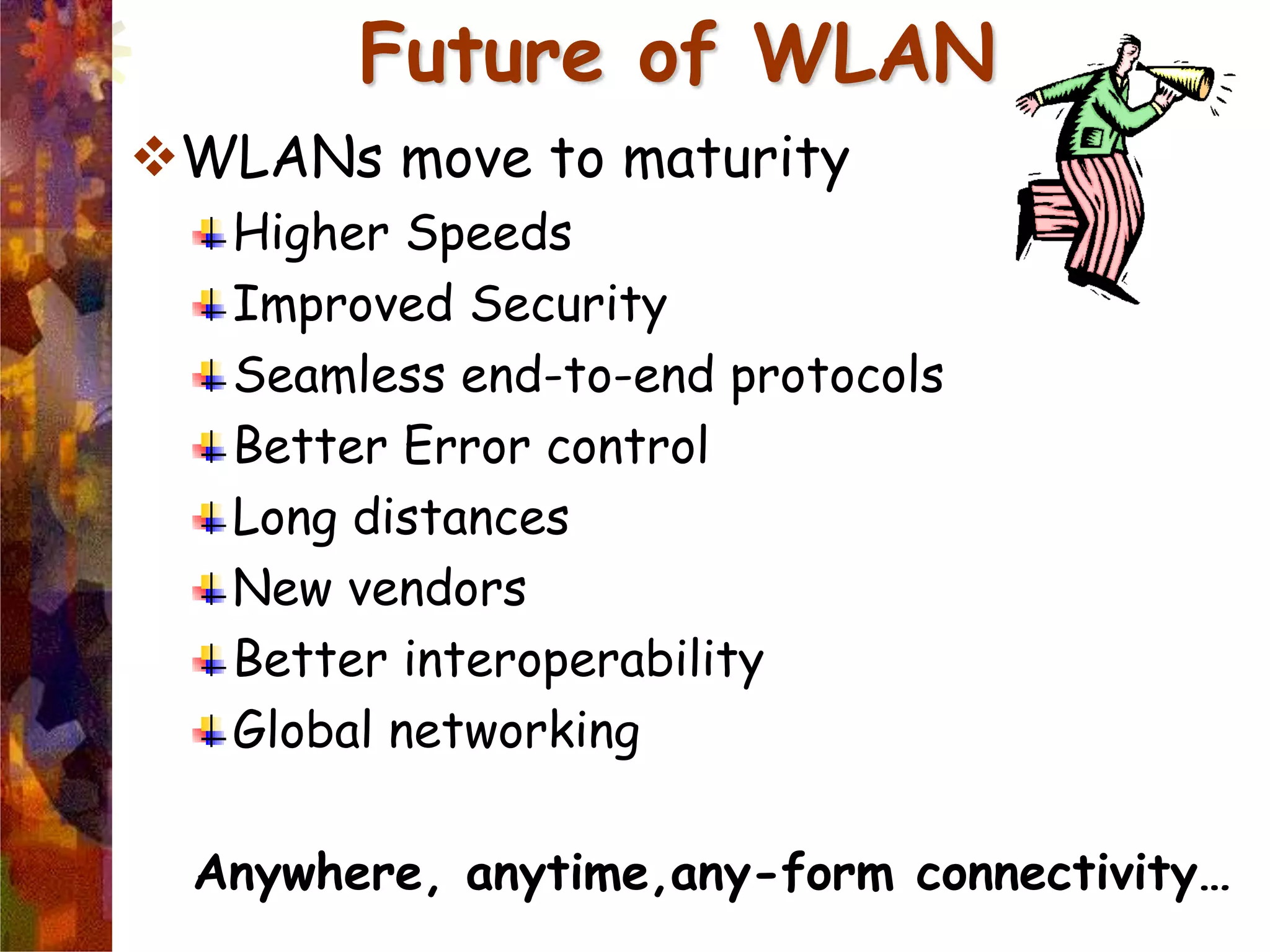 Future of WLAN
WLANs move to maturity
Higher Speeds
Improved Security
Seamless end-to-end protocols
Better Error control
Long distances
New vendors
Better interoperability
Global networking
Anywhere, anytime,any-form connectivity…
 
