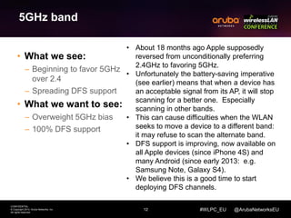 12 
CONFIDENTIAL 
© Copyright 2014. Aruba Networks, Inc. 
All rights reserved 
#WLPC_EU @ArubaNetworksEU 
5GHz band 
• What we see: 
– Beginning to favor 5GHz 
over 2.4 
– Spreading DFS support 
• What we want to see: 
– Overweight 5GHz bias 
– 100% DFS support 
• About 18 months ago Apple supposedly 
reversed from unconditionally preferring 
2.4GHz to favoring 5GHz. 
• Unfortunately the battery-saving imperative 
(see earlier) means that when a device has 
an acceptable signal from its AP, it will stop 
scanning for a better one. Especially 
scanning in other bands. 
• This can cause difficulties when the WLAN 
seeks to move a device to a different band: 
it may refuse to scan the alternate band. 
• DFS support is improving, now available on 
all Apple devices (since iPhone 4S) and 
many Android (since early 2013: e.g. 
Samsung Note, Galaxy S4). 
• We believe this is a good time to start 
deploying DFS channels. 
 