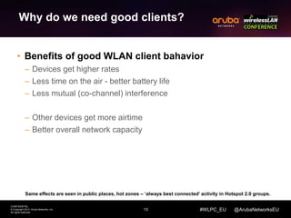 13 
CONFIDENTIAL 
© Copyright 2014. Aruba Networks, Inc. 
All rights reserved 
#WLPC_EU @ArubaNetworksEU 
Why do we need good clients? 
• Benefits of good WLAN client bahavior 
– Devices get higher rates 
– Less time on the air - better battery life 
– Less mutual (co-channel) interference 
– Other devices get more airtime 
– Better overall network capacity 
Same effects are seen in public places, hot zones – ‘always best connected’ activity in Hotspot 2.0 groups. 
 