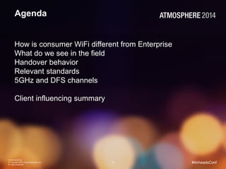 CONFIDENTIAL 
© Copyright 2014. Aruba Networks, Inc. 
All rights reserved 
2 #AirheadsConf 
Agenda 
How is consumer WiFi different from Enterprise 
What do we see in the field 
Handover behavior 
Relevant standards 
5GHz and DFS channels 
Client influencing summary 
 