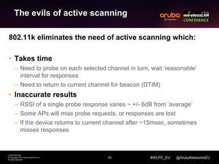 29 
CONFIDENTIAL 
© Copyright 2014. Aruba Networks, Inc. 
All rights reserved 
#WLPC_EU @ArubaNetworksEU 
The evils of active scanning 
802.11k eliminates the need of active scanning which: 
• Takes time 
– Need to probe on each selected channel in turn, wait ‘reasonable’ 
interval for responses 
– Need to return to current channel for beacon (DTIM) 
• Inaccurate results 
– RSSI of a single probe response varies ~ +/- 6dB from ‘average’ 
– Some APs will miss probe requests, or responses are lost 
– If the device returns to current channel after ~15msec, sometimes 
misses responses 
 