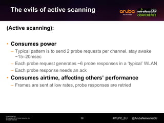 30 
CONFIDENTIAL 
© Copyright 2014. Aruba Networks, Inc. 
All rights reserved 
#WLPC_EU @ArubaNetworksEU 
The evils of active scanning 
(Active scanning): 
• Consumes power 
– Typical pattern is to send 2 probe requests per channel, stay awake 
~15–20msec 
– Each probe request generates ~6 probe responses in a ‘typical’ WLAN 
– Each probe response needs an ack 
• Consumes airtime, affecting others’ performance 
– Frames are sent at low rates, probe responses are retried 
 
