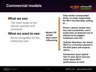4 
CONFIDENTIAL 
© Copyright 2014. Aruba Networks, Inc. 
All rights reserved 
Chip vendor incorporates 
driver, is really responsible 
for Wi-Fi functionality, selling 
to … 
Phone / device vendor who 
has cost constraints, won’t 
waste time on features not of 
interest to its biggest 
customers who are… 
Cellular Operators, for whom 
Wi-Fi is a minority interest in 
the first place and anyway 
sell to … 
#WLPC_EU @ArubaNetworksEU 
Commercial models 
• What we see: 
– The chain leads to the 
cellular operator and 
consumer 
• What we want to see: 
– Some recognition for the 
enterprise user 
Consumers (your typical 
Gen-Y) who don’t care too 
much about Wi-Fi 
performance at work 
Mobile OS 
vendor 
does some 
influencing 
 