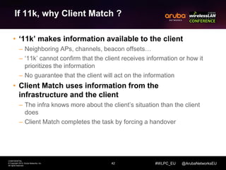 42 
CONFIDENTIAL 
© Copyright 2014. Aruba Networks, Inc. 
All rights reserved 
#WLPC_EU @ArubaNetworksEU 
If 11k, why Client Match ? 
• ‘11k’ makes information available to the client 
– Neighboring APs, channels, beacon offsets… 
– ‘11k’ cannot confirm that the client receives information or how it 
prioritizes the information 
– No guarantee that the client will act on the information 
• Client Match uses information from the 
infrastructure and the client 
– The infra knows more about the client’s situation than the client 
does 
– Client Match completes the task by forcing a handover 
 