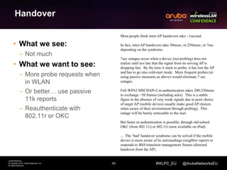 43 
CONFIDENTIAL 
© Copyright 2014. Aruba Networks, Inc. 
All rights reserved 
#WLPC_EU @ArubaNetworksEU 
Handover 
• What we see: 
– Not much 
• What we want to see: 
– More probe requests when 
in WLAN 
– Or better… use passive 
11k reports 
– Reauthenticate with 
802.11r or OKC 
Most people think inter-AP handovers take ~1second. 
In fact, inter-AP handovers take 30msec, or 250msec, or 7sec 
depending on the syndrome. 
7sec outages occur when a device (not probing) does not 
realize until too late that the signal from its serving AP is 
dropping fast. By the time it starts to probe, it has lost the AP 
and has to go into cold-start mode. More frequent probes (or 
using passive measures as above) would eliminate 7 sec 
outages. 
Full WPA2 MSCHAPv2 re-authentication takes 200-250msec 
to exchange ~50 frames (including acks). This is a stable 
figure in the absence of very weak signals due to poor choice 
of target AP (mobile devices usually make good AP choices 
when aware of their environment through probing). This 
outage will be barely noticeable to the user. 
But faster re-authentication is possible, through old-school 
OKC (from 802.11i) or 802.11r (now available on iPad). 
… The ‘bad’ handover syndrome can be solved if the mobile 
device is more aware of its surroundings (neighbor report) or 
responds to BSS transition management frames (directed 
handover from the AP). 
 