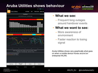 44 
CONFIDENTIAL 
© Copyright 2014. Aruba Networks, Inc. 
All rights reserved 
#WLPC_EU @ArubaNetworksEU 
Aruba Utilities shows behaviour 
• What we see: 
– Frequent long outages 
around handover events 
• What we want to see: 
– More awareness of 
environment 
– Faster reaction to losing 
signal 
Aruba Utilities shows very graphically what goes 
on when a mobile device moves around an 
enterprise WLAN. 
 