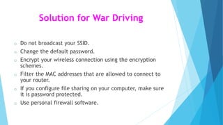 Solution for War Driving
o Do not broadcast your SSID.
o Change the default password.
o Encrypt your wireless connection using the encryption
schemes.
o Filter the MAC addresses that are allowed to connect to
your router.
o If you configure file sharing on your computer, make sure
it is password protected.
o Use personal firewall software.
 