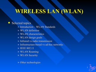 WIRELESS LAN (WLAN)


Selected topics
»
»
»
»
»
»
»
»
»

Introduction – WLAN Standards
WLAN definition
WLAN characteristics
WLAN design goals
Infrared vs radio transmission
Infrastructure-based vs ad-hoc networks
IEEE 802.11
WLAN Roaming
WLAN Security

» Other technologies
1

 