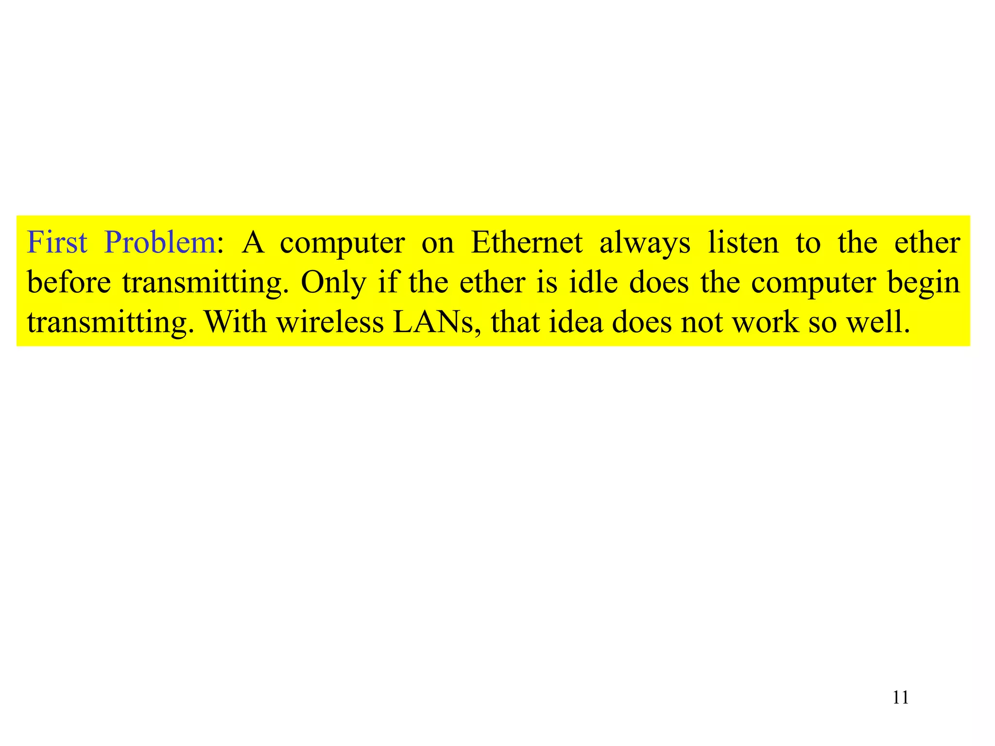 11
First Problem: A computer on Ethernet always listen to the ether
before transmitting. Only if the ether is idle does the computer begin
transmitting. With wireless LANs, that idea does not work so well.
 