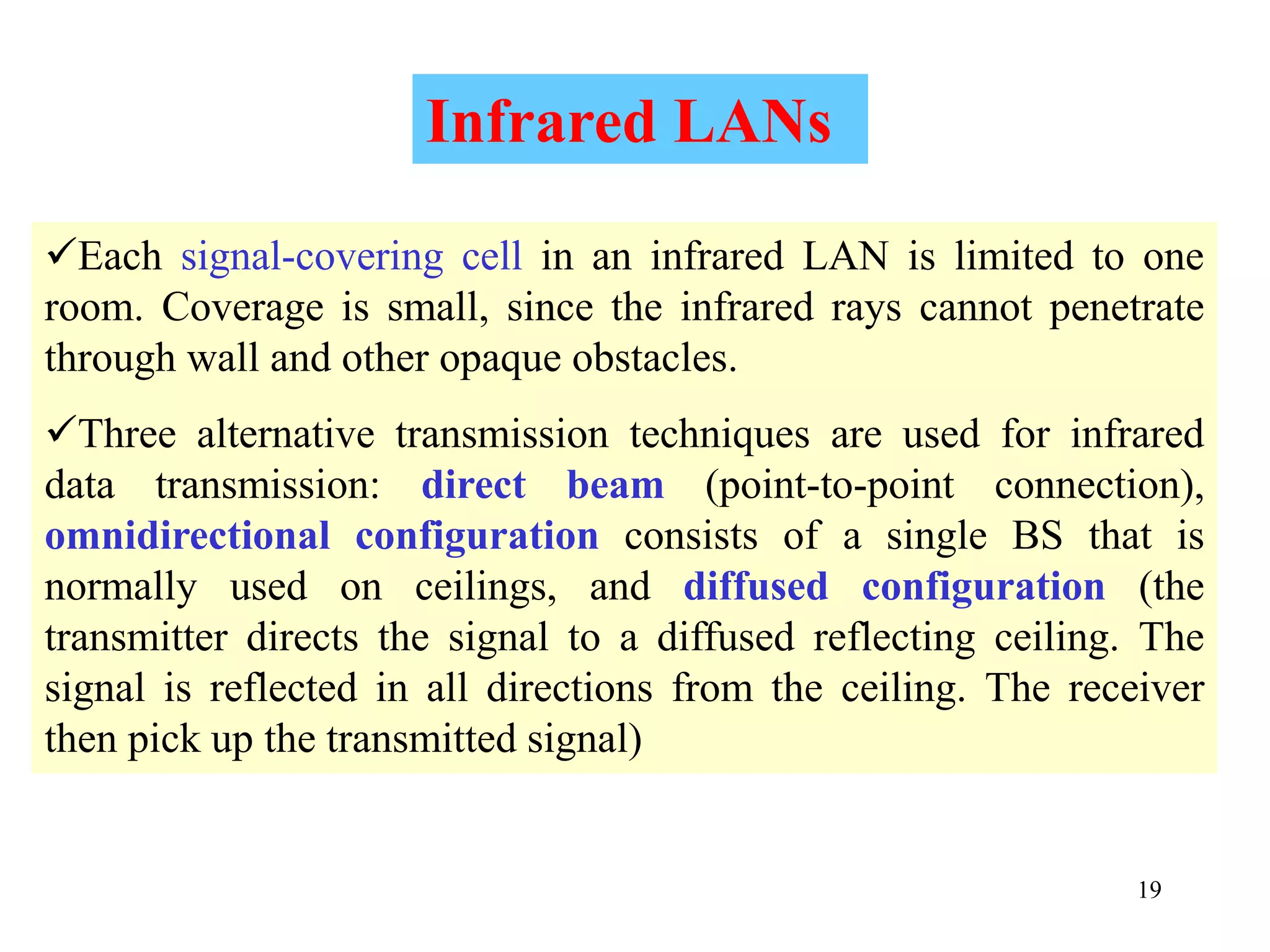 19
Each signal-covering cell in an infrared LAN is limited to one
room. Coverage is small, since the infrared rays cannot penetrate
through wall and other opaque obstacles.
Three alternative transmission techniques are used for infrared
data transmission: direct beam (point-to-point connection),
omnidirectional configuration consists of a single BS that is
normally used on ceilings, and diffused configuration (the
transmitter directs the signal to a diffused reflecting ceiling. The
signal is reflected in all directions from the ceiling. The receiver
then pick up the transmitted signal)
Infrared LANs
 