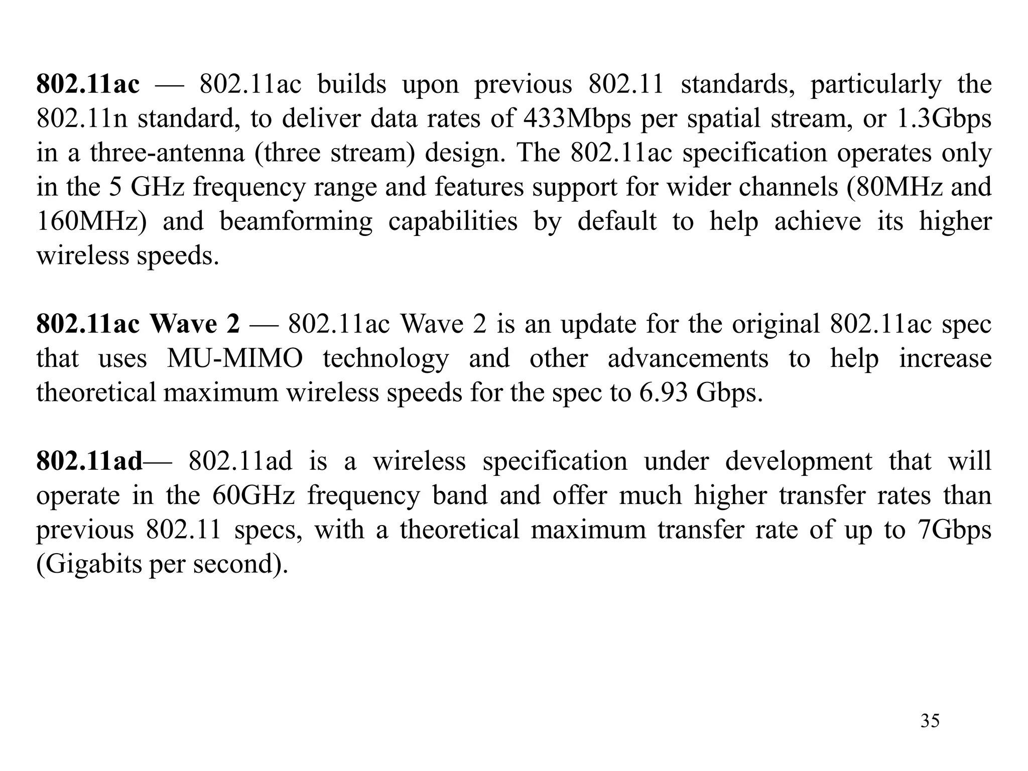 35
802.11ac — 802.11ac builds upon previous 802.11 standards, particularly the
802.11n standard, to deliver data rates of 433Mbps per spatial stream, or 1.3Gbps
in a three-antenna (three stream) design. The 802.11ac specification operates only
in the 5 GHz frequency range and features support for wider channels (80MHz and
160MHz) and beamforming capabilities by default to help achieve its higher
wireless speeds.
802.11ac Wave 2 — 802.11ac Wave 2 is an update for the original 802.11ac spec
that uses MU-MIMO technology and other advancements to help increase
theoretical maximum wireless speeds for the spec to 6.93 Gbps.
802.11ad— 802.11ad is a wireless specification under development that will
operate in the 60GHz frequency band and offer much higher transfer rates than
previous 802.11 specs, with a theoretical maximum transfer rate of up to 7Gbps
(Gigabits per second).
 
