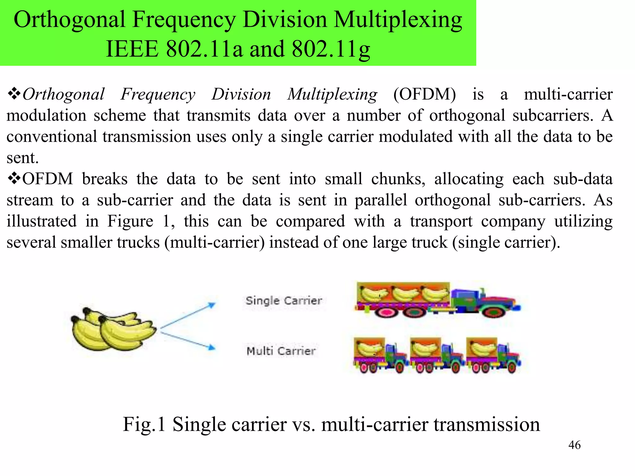 46
Orthogonal Frequency Division Multiplexing (OFDM) is a multi-carrier
modulation scheme that transmits data over a number of orthogonal subcarriers. A
conventional transmission uses only a single carrier modulated with all the data to be
sent.
OFDM breaks the data to be sent into small chunks, allocating each sub-data
stream to a sub-carrier and the data is sent in parallel orthogonal sub-carriers. As
illustrated in Figure 1, this can be compared with a transport company utilizing
several smaller trucks (multi-carrier) instead of one large truck (single carrier).
Fig.1 Single carrier vs. multi-carrier transmission
Orthogonal Frequency Division Multiplexing
IEEE 802.11a and 802.11g
 