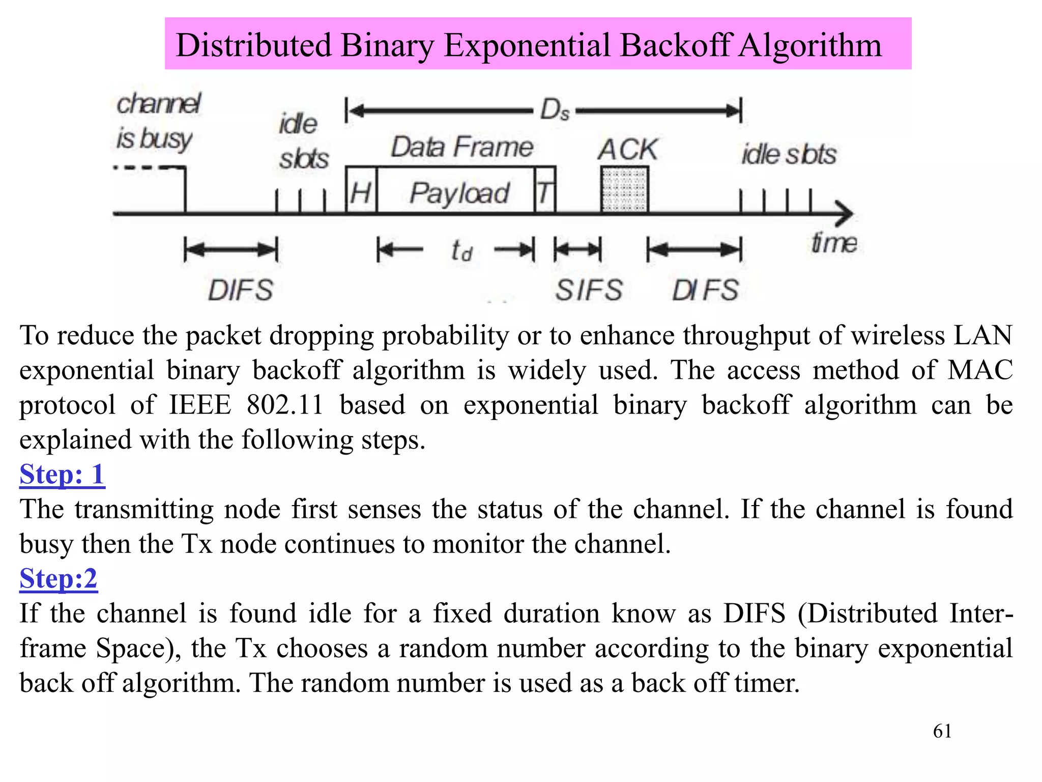 61
To reduce the packet dropping probability or to enhance throughput of wireless LAN
exponential binary backoff algorithm is widely used. The access method of MAC
protocol of IEEE 802.11 based on exponential binary backoff algorithm can be
explained with the following steps.
Step: 1
The transmitting node first senses the status of the channel. If the channel is found
busy then the Tx node continues to monitor the channel.
Step:2
If the channel is found idle for a fixed duration know as DIFS (Distributed Inter-
frame Space), the Tx chooses a random number according to the binary exponential
back off algorithm. The random number is used as a back off timer.
Distributed Binary Exponential Backoff Algorithm
 