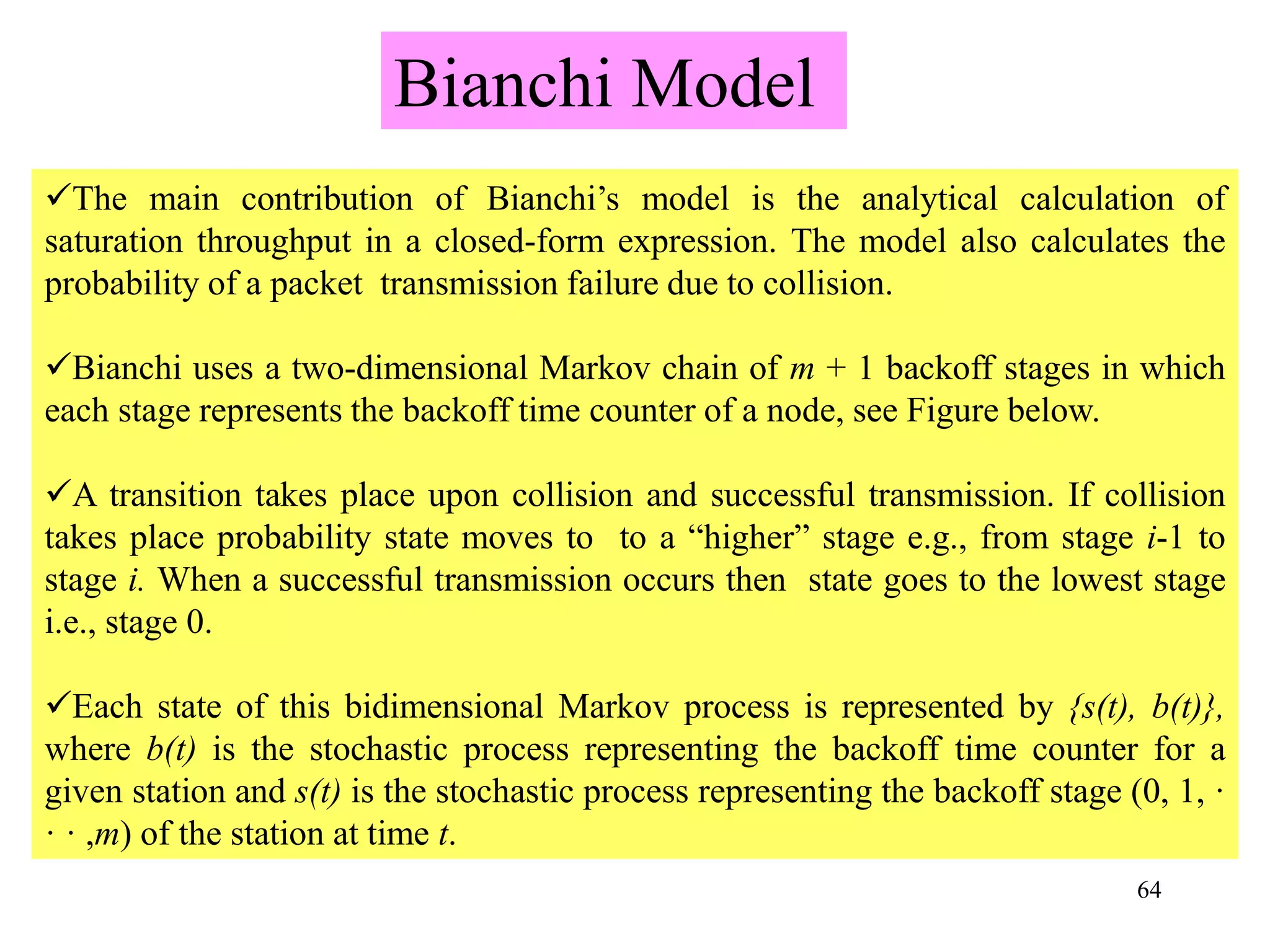 64
The main contribution of Bianchi’s model is the analytical calculation of
saturation throughput in a closed-form expression. The model also calculates the
probability of a packet transmission failure due to collision.
Bianchi uses a two-dimensional Markov chain of m + 1 backoff stages in which
each stage represents the backoff time counter of a node, see Figure below.
A transition takes place upon collision and successful transmission. If collision
takes place probability state moves to to a “higher” stage e.g., from stage i-1 to
stage i. When a successful transmission occurs then state goes to the lowest stage
i.e., stage 0.
Each state of this bidimensional Markov process is represented by {s(t), b(t)},
where b(t) is the stochastic process representing the backoff time counter for a
given station and s(t) is the stochastic process representing the backoff stage (0, 1, ·
· · ,m) of the station at time t.
Bianchi Model
 