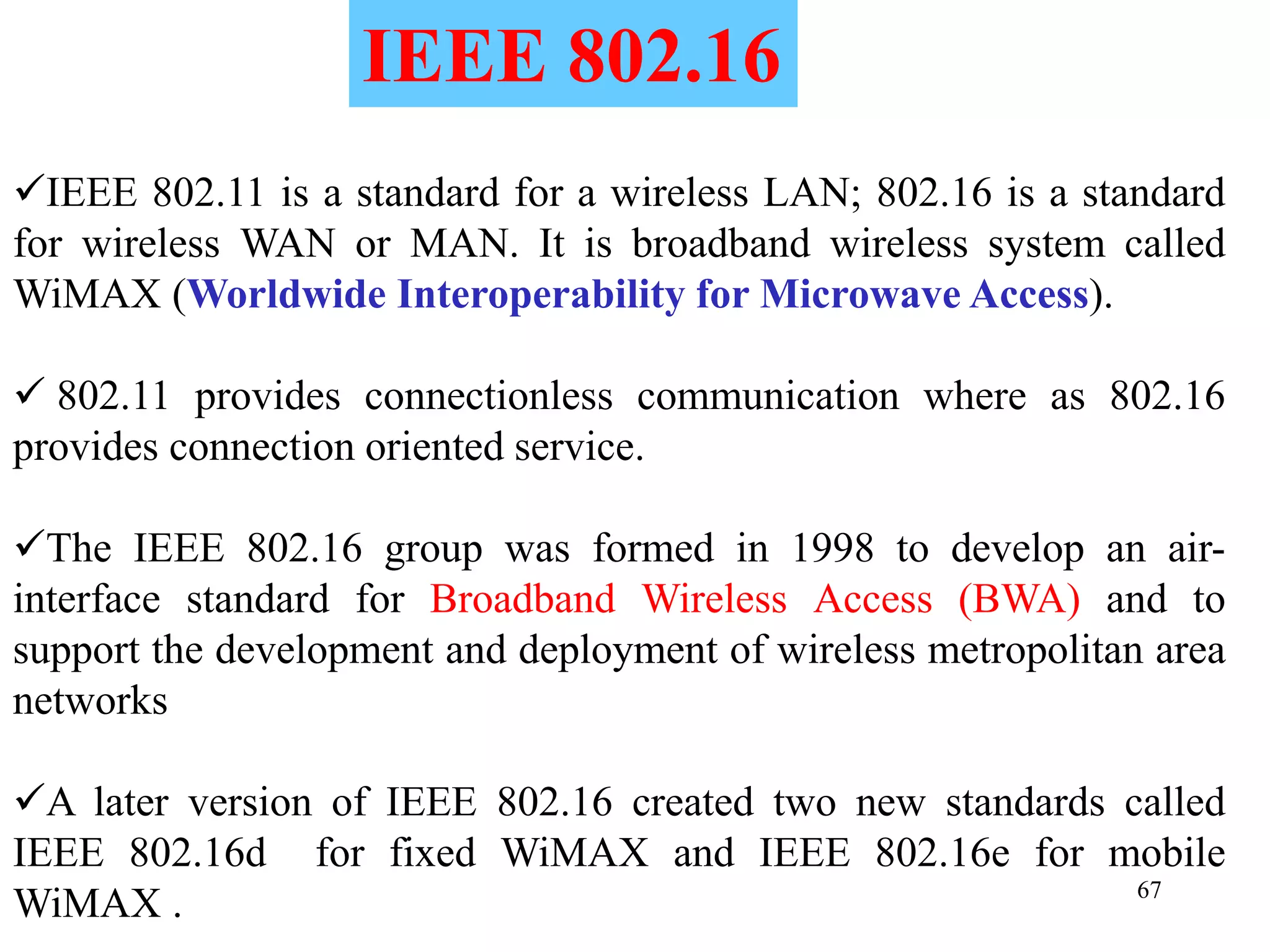 67
IEEE 802.11 is a standard for a wireless LAN; 802.16 is a standard
for wireless WAN or MAN. It is broadband wireless system called
WiMAX (Worldwide Interoperability for Microwave Access).
 802.11 provides connectionless communication where as 802.16
provides connection oriented service.
The IEEE 802.16 group was formed in 1998 to develop an air-
interface standard for Broadband Wireless Access (BWA) and to
support the development and deployment of wireless metropolitan area
networks
A later version of IEEE 802.16 created two new standards called
IEEE 802.16d for fixed WiMAX and IEEE 802.16e for mobile
WiMAX .
IEEE 802.16
 