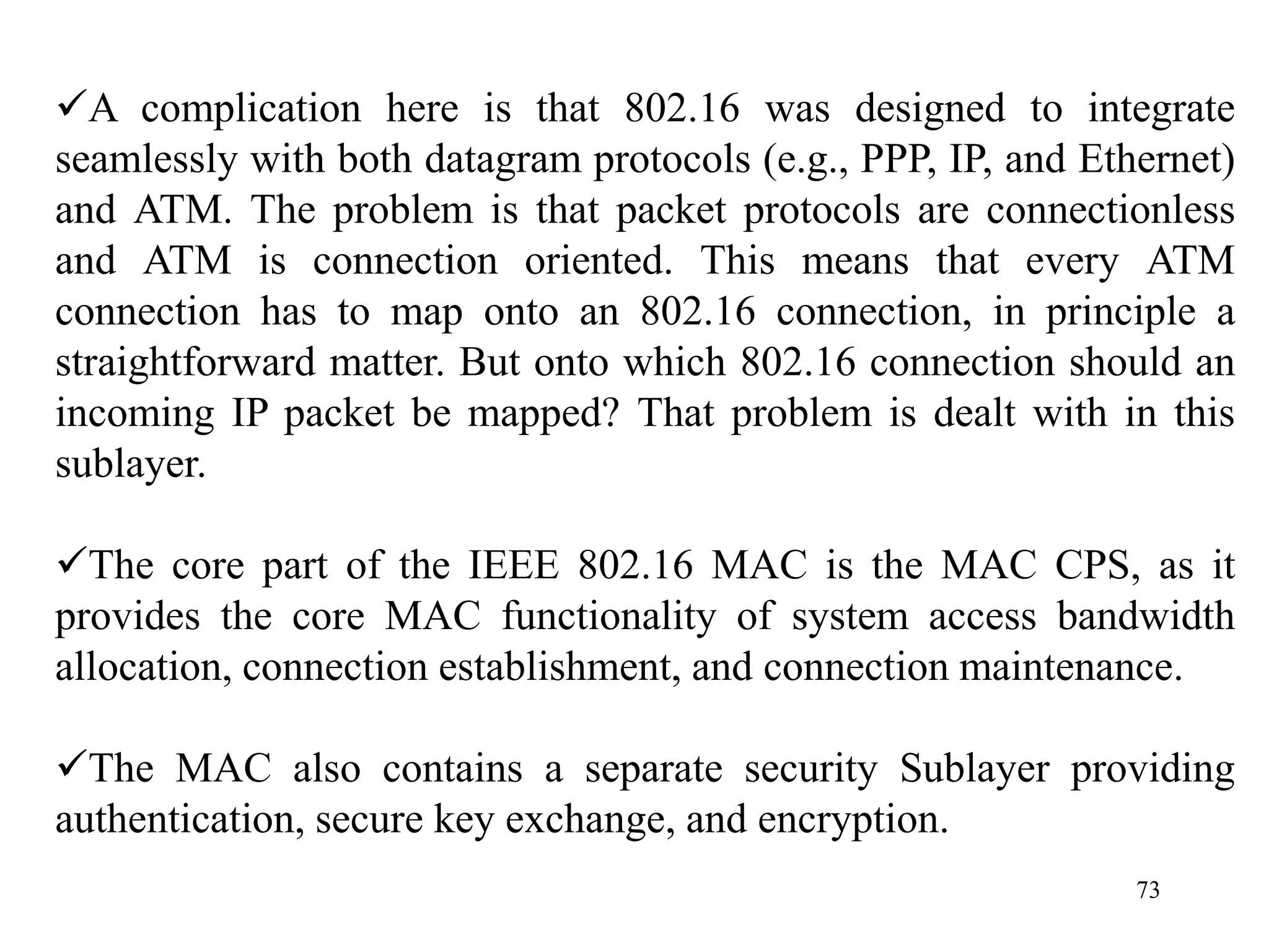 73
A complication here is that 802.16 was designed to integrate
seamlessly with both datagram protocols (e.g., PPP, IP, and Ethernet)
and ATM. The problem is that packet protocols are connectionless
and ATM is connection oriented. This means that every ATM
connection has to map onto an 802.16 connection, in principle a
straightforward matter. But onto which 802.16 connection should an
incoming IP packet be mapped? That problem is dealt with in this
sublayer.
The core part of the IEEE 802.16 MAC is the MAC CPS, as it
provides the core MAC functionality of system access bandwidth
allocation, connection establishment, and connection maintenance.
The MAC also contains a separate security Sublayer providing
authentication, secure key exchange, and encryption.
 