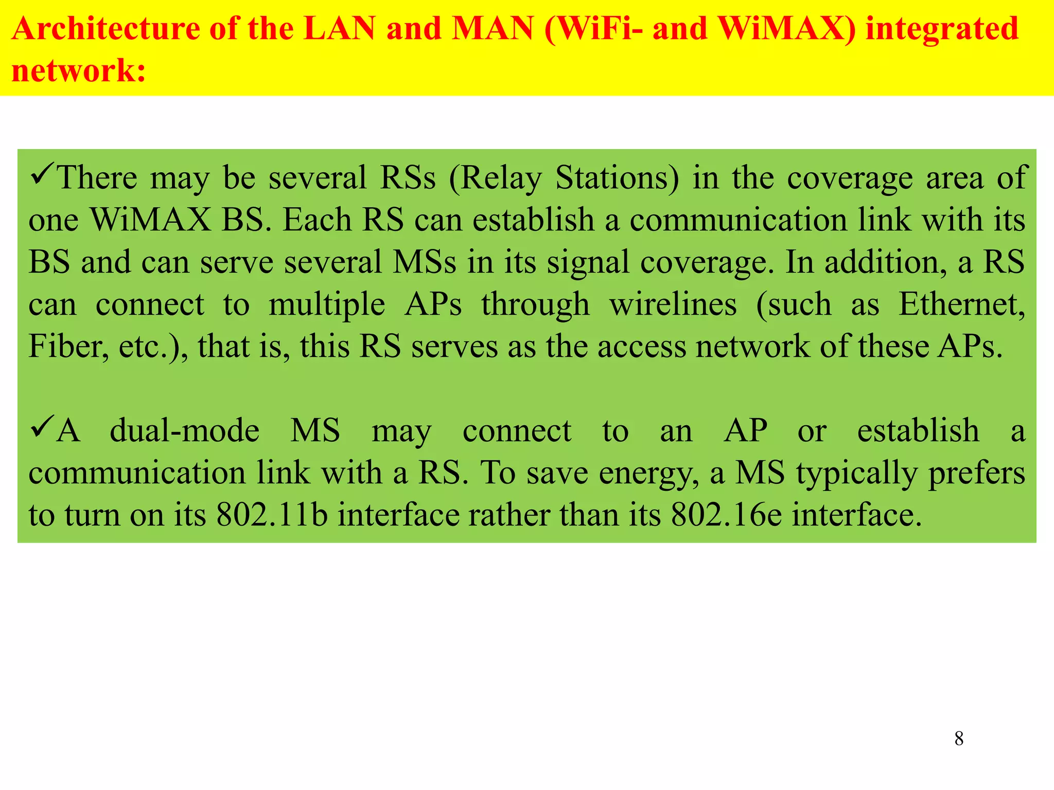 8
There may be several RSs (Relay Stations) in the coverage area of
one WiMAX BS. Each RS can establish a communication link with its
BS and can serve several MSs in its signal coverage. In addition, a RS
can connect to multiple APs through wirelines (such as Ethernet,
Fiber, etc.), that is, this RS serves as the access network of these APs.
A dual-mode MS may connect to an AP or establish a
communication link with a RS. To save energy, a MS typically prefers
to turn on its 802.11b interface rather than its 802.16e interface.
Architecture of the LAN and MAN (WiFi- and WiMAX) integrated
network:
 