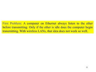 11
First Problem: A computer on Ethernet always listen to the ether
before transmitting. Only if the ether is idle does the computer begin
transmitting. With wireless LANs, that idea does not work so well.
 