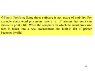 17
Fourth Problem: Some times software is not aware of mobility. For
example many word processors have a list of printers that users can
choose to print a file. When the computer on which the word processor
runs is taken into a new environment, the built-in list of printer
becomes invalid.
 