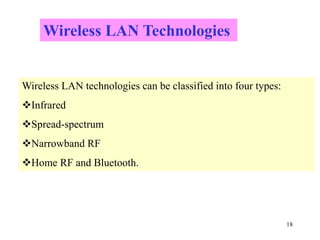 18
Wireless LAN technologies can be classified into four types:
Infrared
Spread-spectrum
Narrowband RF
Home RF and Bluetooth.
Wireless LAN Technologies
 