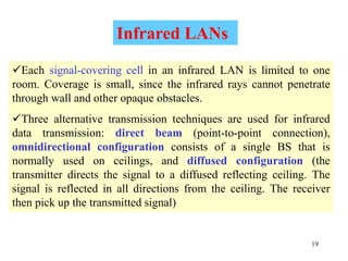 19
Each signal-covering cell in an infrared LAN is limited to one
room. Coverage is small, since the infrared rays cannot penetrate
through wall and other opaque obstacles.
Three alternative transmission techniques are used for infrared
data transmission: direct beam (point-to-point connection),
omnidirectional configuration consists of a single BS that is
normally used on ceilings, and diffused configuration (the
transmitter directs the signal to a diffused reflecting ceiling. The
signal is reflected in all directions from the ceiling. The receiver
then pick up the transmitted signal)
Infrared LANs
 