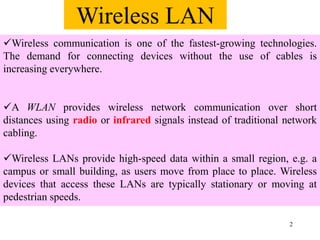2
Wireless communication is one of the fastest-growing technologies.
The demand for connecting devices without the use of cables is
increasing everywhere.
A WLAN provides wireless network communication over short
distances using radio or infrared signals instead of traditional network
cabling.
Wireless LANs provide high-speed data within a small region, e.g. a
campus or small building, as users move from place to place. Wireless
devices that access these LANs are typically stationary or moving at
pedestrian speeds.
Wireless LAN
 