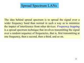 22
Spread Spectrum LANs
The idea behind spread spectrum is to spread the signal over a
wider frequency band than normal in such a way as to minimize
the impact of interference from other devices. Frequency hopping
is a spread spectrum technique that involves transmitting the signal
over a random sequence of frequencies, that is, first transmitting at
one frequency, then a second, then a third, and so on.
 