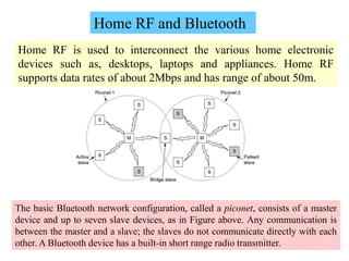 23
Home RF is used to interconnect the various home electronic
devices such as, desktops, laptops and appliances. Home RF
supports data rates of about 2Mbps and has range of about 50m.
Home RF and Bluetooth
The basic Bluetooth network configuration, called a piconet, consists of a master
device and up to seven slave devices, as in Figure above. Any communication is
between the master and a slave; the slaves do not communicate directly with each
other. A Bluetooth device has a built-in short range radio transmitter.
 